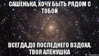 сашенька, хочу быть рядом с тобой всегда,до последнего вздоха. твоя алёнушка