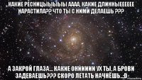 какие ресницыыыыы аааа, какие длинныееееее нарастила?? что ты с ними делаешь ??? а закрой глаза... какие ониииии ух ты, а брови задеваешь??? скоро летать начнёшь..:d