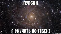 пупсик я скучать по тебе(((