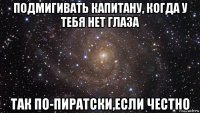 подмигивать капитану, когда у тебя нет глаза так по-пиратски,если честно