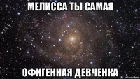 мелисса ты самая офигенная девченка