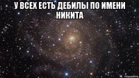 у всех есть дебилы по имени никита 