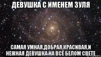 девушка с именем зуля самая умная,добрая,красивая,и нежная девушка на всё белом свете