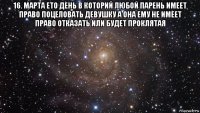 16. марта ето день в которий любой парень имеет право поцеловать девушку а она ему не имеет право отказать или будет проклятая 