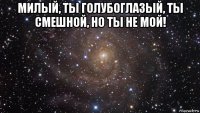 милый, ты голубоглазый, ты смешной, но ты не мой! 