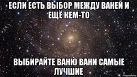 если есть выбор между ваней и ещё кем-то выбирайте ваню вани самые лучшие