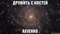 дружить с костей ахуенно