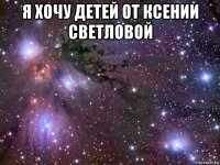 я хочу детей от ксении светловой 