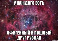 у каждого есть офигенный и пошлый друг руслан