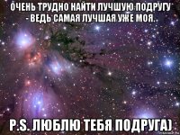 очень трудно найти лучшую подругу - ведь самая лучшая уже моя. p.s. люблю тебя подруга)