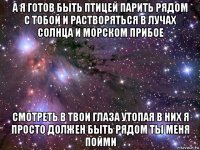 а я готов быть птицей парить рядом с тобой и растворяться в лучах солнца и морском прибое смотреть в твои глаза утопая в них я просто должен быть рядом ты меня пойми