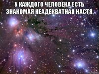 у каждого человека есть знакомая неадекватная настя. 