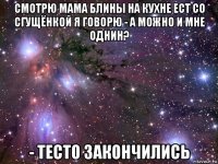 смотрю мама блины на кухне ест со сгущёнкой я говорю - а можно и мне однин? - тесто закончились