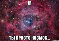 jr ты просто космос...