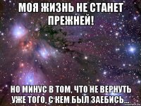 моя жизнь не станет прежней! но минус в том, что не вернуть уже того, с кем был заебись...