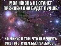 моя жизнь не станет прежней! она будет лучше. но минус в том, что не вернуть уже того, с кем был заебись...