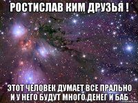 ростислав ким друзья ! этот человек думает все прально и у него будут много денег и баб