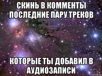 скинь в комменты последние пару треков которые ты добавил в аудиозаписи