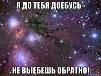 я до тебя доебусь - не выебешь обратно!