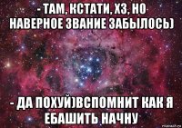 - там, кстати, хз, но наверное звание забылось) - да похуй)вспомнит как я ебашить начну