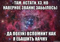 - там, кстати, хз, но наверное звание забылось) - да похуй) вспомнит как я ебашить начну