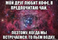 мой друг любит кофе, я предпочитаю чай, поэтому, когда мы встречаемся, то пьем водку.