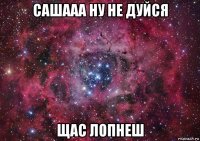 сашааа ну не дуйся щас лопнеш