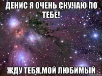 денис я очень скучаю по тебе! жду тебя,мой любимый