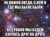 не важно когда, с кем и где мы бы не были все равно мы будем скучать друг по другу