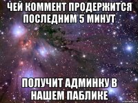 чей коммент продержится последним 5 минут получит админку в нашем паблике