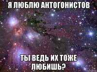 я люблю антогонистов ты ведь их тоже любишь?