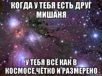 когда у тебя есть друг мишаня у тебя всё как в космосе,чётко и размерено