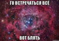 го встречаться всё вот блять