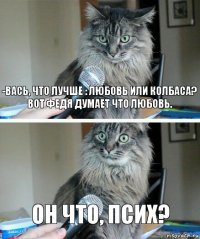 -Вась, что лучше : любовь или колбаса?
Вот Федя думает что любовь. Он что, псих?