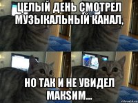 целый день смотрел музыкальный канал, но так и не увидел макsим...