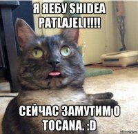 я яебу shidea patlajeli!!!! сейчас замутим o tocana. :d