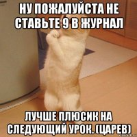 ну пожалуйста не ставьте 9 в журнал лучше плюсик на следующий урок. (царев)