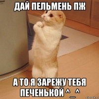 дай пельмень пж а то я зарежу тебя печенькой ^_^