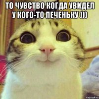 то чувство когда увидел у кого-то печеньку ))) 