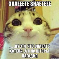 знаееете знаетеее .......ну это что сказать хотел?...а я на шторы нагадил