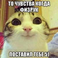 то чувства когда физрук поставил тебе 5)