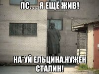 пс. . . я ещё жив! на*уй ельцина,нужен сталин!