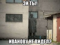 эй ты! иванову не видел?