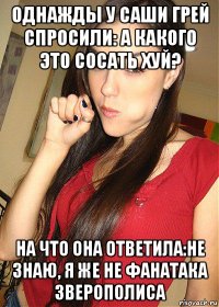 однажды у саши грей спросили: а какого это сосать хуй? на что она ответила:не знаю, я же не фанатака зверополиса