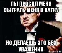 ты просил меня сыграть меня в катку но делаешь это без уважения