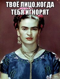 твоё лицо,когда тебя игнорят 