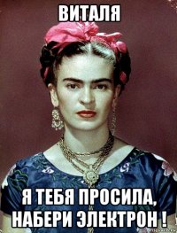 виталя я тебя просила, набери электрон !