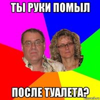 ты руки помыл после туалета?