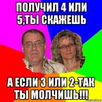 получил 4 или 5,ты скажешь а если 3 или 2-так ты молчишь!!!