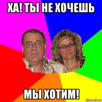 ха! ты не хочешь мы хотим!